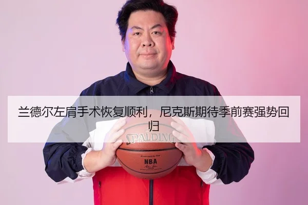 兰德尔左肩手术恢复顺利，尼克斯期待季前赛强势回归