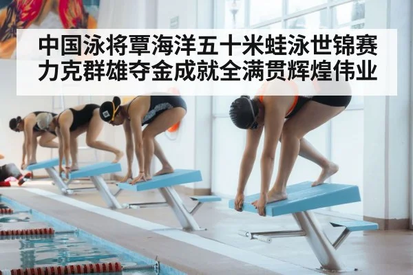 中国泳将覃海洋五十米蛙泳世锦赛力克群雄夺金成就全满贯辉煌伟业