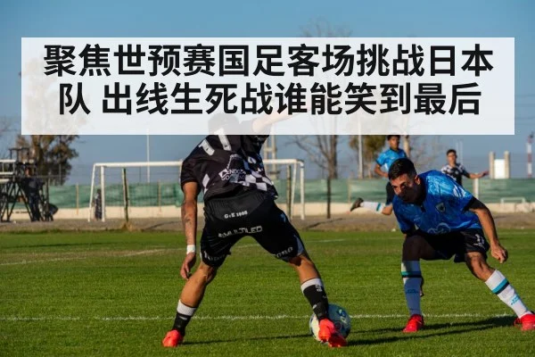 聚焦世预赛国足客场挑战日本队 出线生死战谁能笑到最后