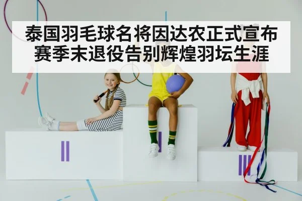 泰国羽毛球名将因达农正式宣布赛季末退役告别辉煌羽坛生涯